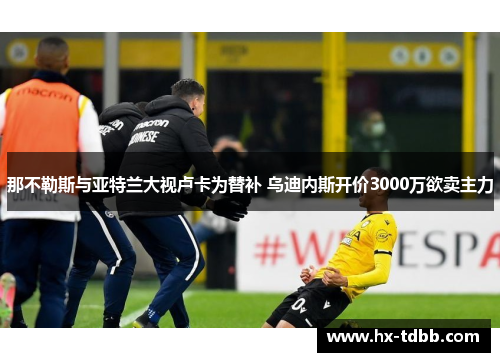 那不勒斯与亚特兰大视卢卡为替补 乌迪内斯开价3000万欲卖主力